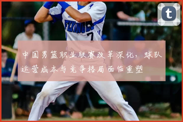 中国男篮职业联赛改革深化，球队运营成本与竞争格局面临重塑