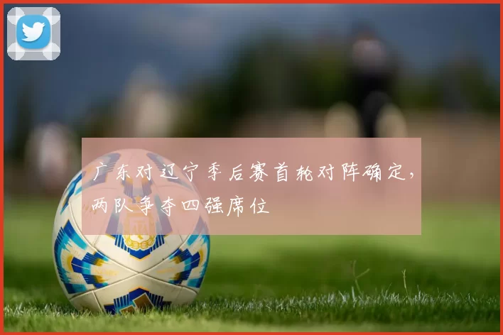 广东对辽宁季后赛首轮对阵确定,两队争夺四强席位