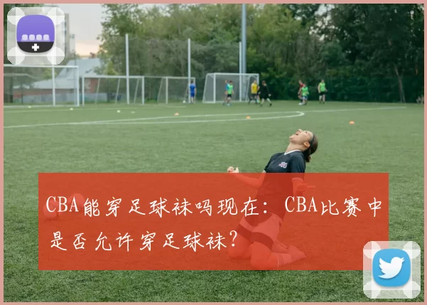 CBA能穿足球袜吗现在：CBA比赛中是否允许穿足球袜？