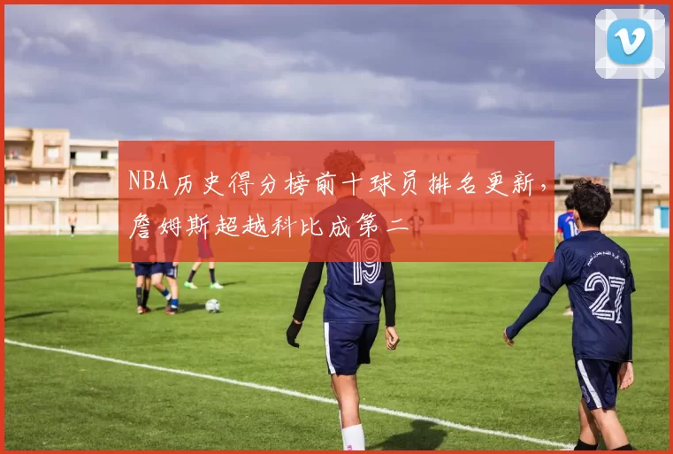NBA历史得分榜前十球员排名更新，詹姆斯超越科比成第二