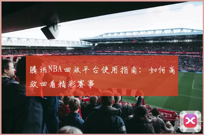 腾讯NBA回放平台使用指南：如何高效回看精彩赛事
