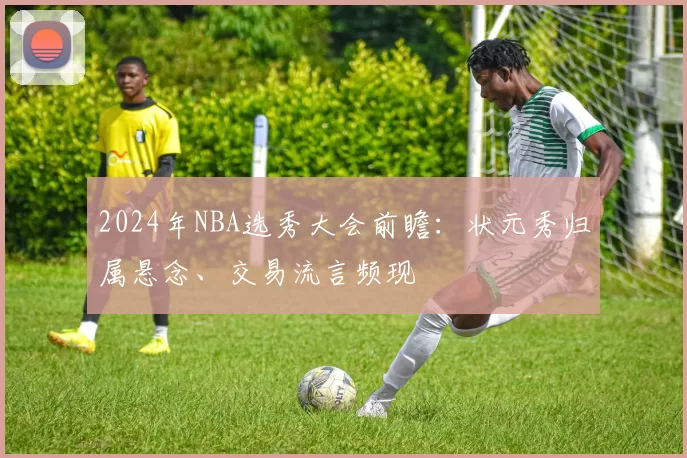 2024年NBA选秀大会前瞻：状元秀归属悬念、交易流言频现