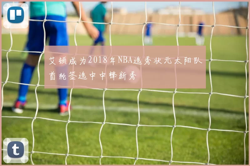 艾顿成为2018年NBA选秀状元太阳队首轮签选中中锋新秀