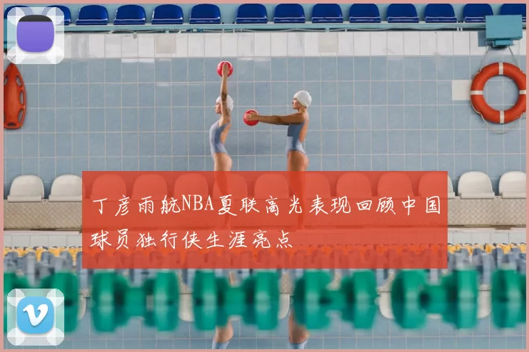 丁彦雨航NBA夏联高光表现回顾中国球员独行侠生涯亮点