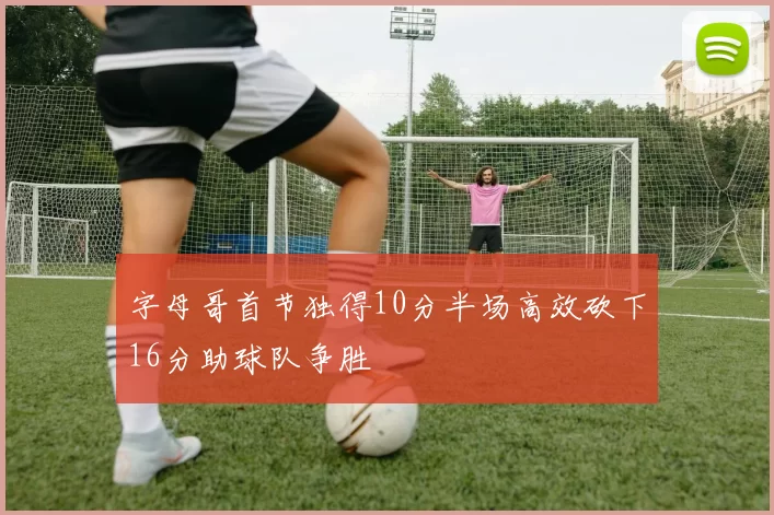 字母哥首节独得10分半场高效砍下16分助球队争胜