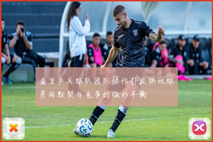 南京乒乓球队团队协作引发热议球员间默契与竞争的微妙平衡