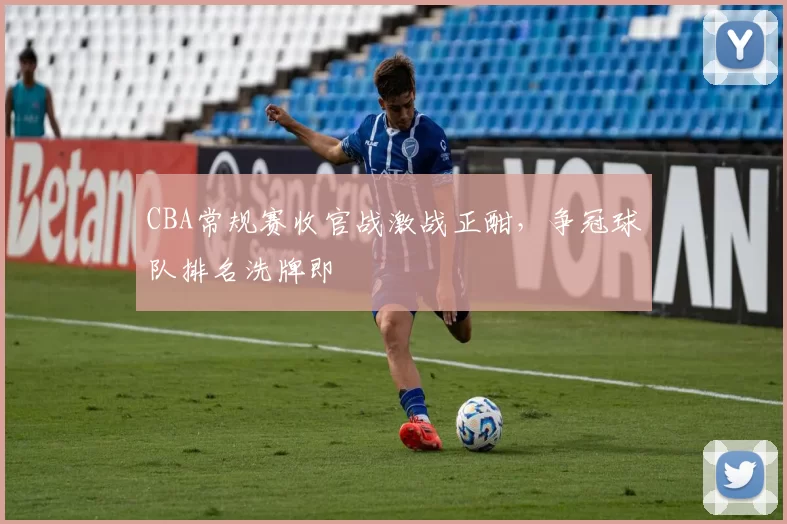 CBA常规赛收官战激战正酣，争冠球队排名洗牌即