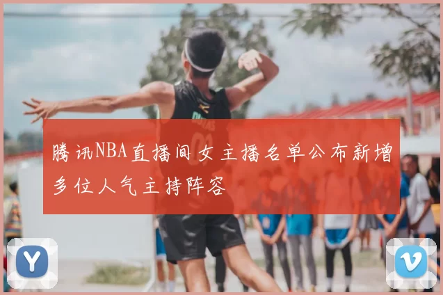 腾讯NBA直播间女主播名单公布新增多位人气主持阵容
