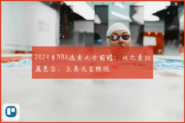 2024年NBA选秀大会前瞻:状元秀归属悬念、交易流言频现