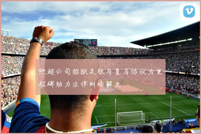欧超公司称欧足联与皇马协议为里程碑助力法律纠纷解决