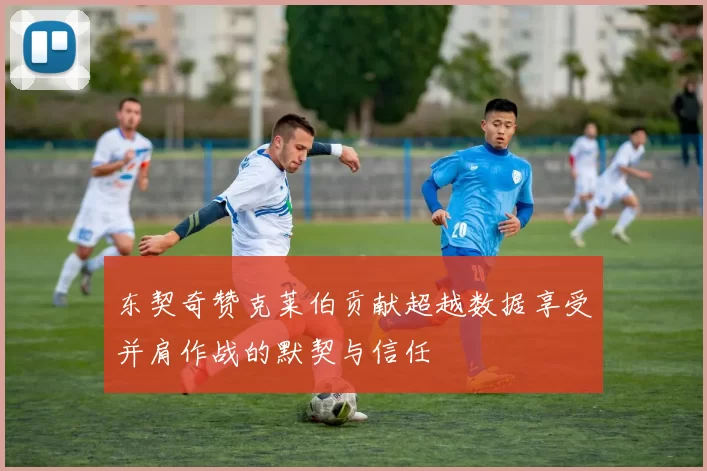 东契奇赞克莱伯贡献超越数据享受并肩作战的默契与信任